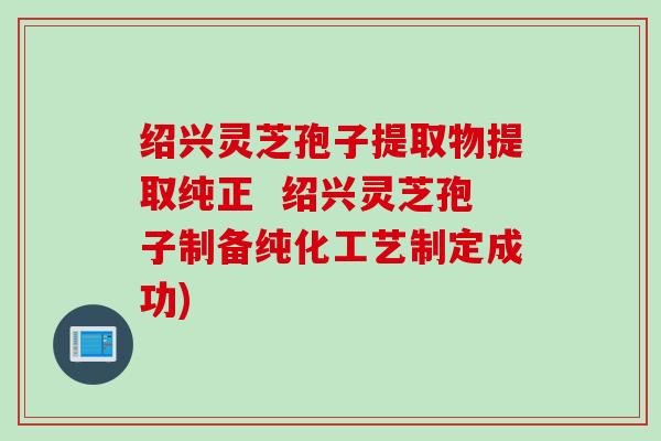 绍兴灵芝孢子提取物提取纯正  绍兴灵芝孢子制备纯化工艺制定成功)