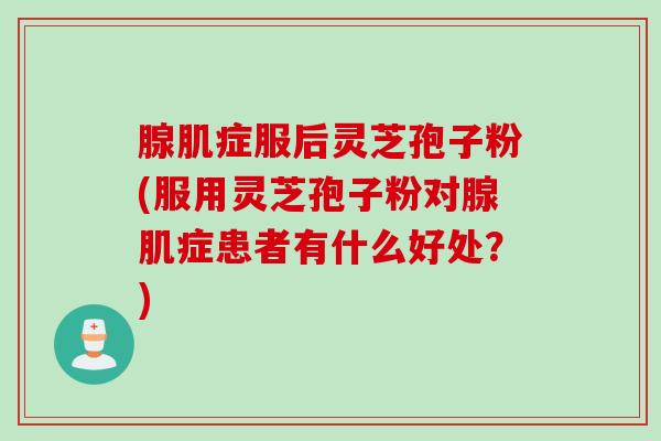 腺肌症服后灵芝孢子粉(服用灵芝孢子粉对腺肌症患者有什么好处？)
