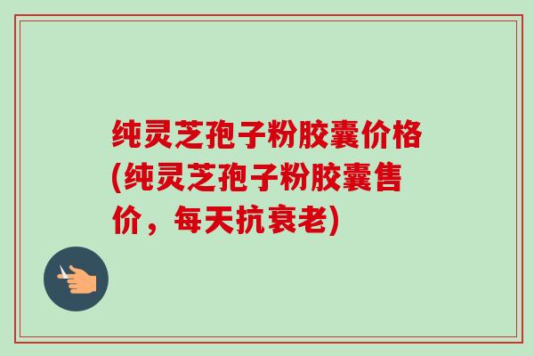 纯灵芝孢子粉胶囊价格(纯灵芝孢子粉胶囊售价，每天抗衰老)