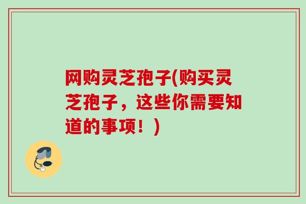 网购灵芝孢子(购买灵芝孢子，这些你需要知道的事项！)