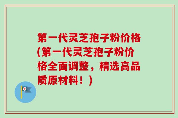 第一代灵芝孢子粉价格(第一代灵芝孢子粉价格全面调整，精选高品质原材料！)