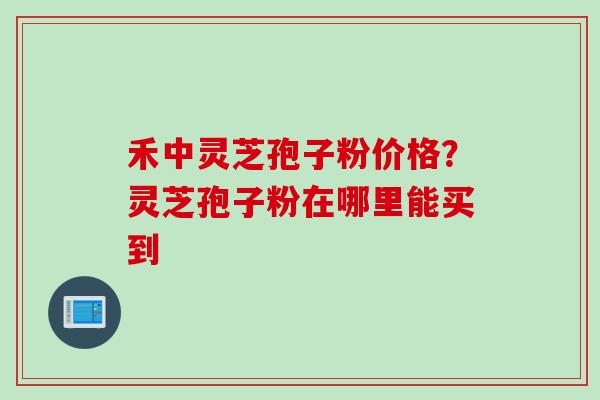 禾中灵芝孢子粉价格？灵芝孢子粉在哪里能买到