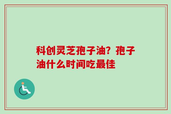 科创灵芝孢子油？孢子油什么时间吃最佳