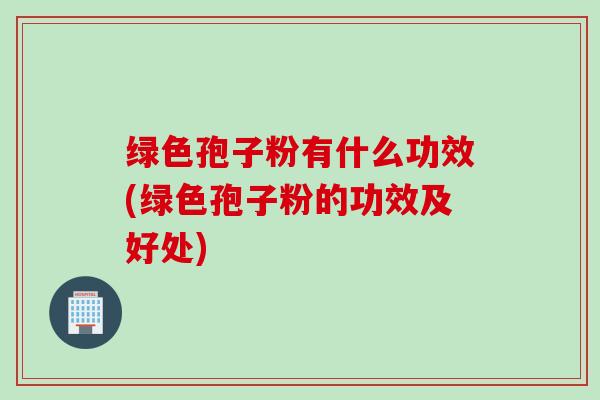绿色孢子粉有什么功效(绿色孢子粉的功效及好处)