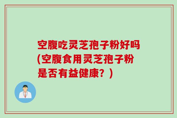 空腹吃灵芝孢子粉好吗(空腹食用灵芝孢子粉是否有益健康？)