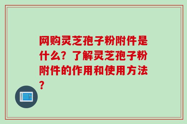 网购灵芝孢子粉附件是什么?了解灵芝孢子粉附件的作用和使用方法? 网购灵芝孢子粉附件是什么?了解灵芝孢子粉附件的作用和使用方法?
