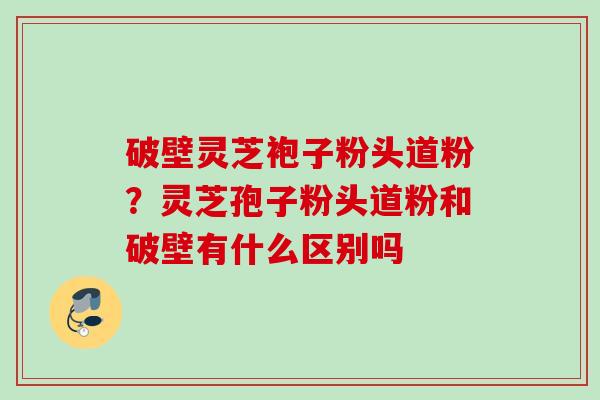破壁灵芝袍子粉头道粉?灵芝孢子粉头道粉和破壁有什么区别吗 破壁灵芝袍子粉头道粉?灵芝孢子粉头道粉和破壁有什么区别吗