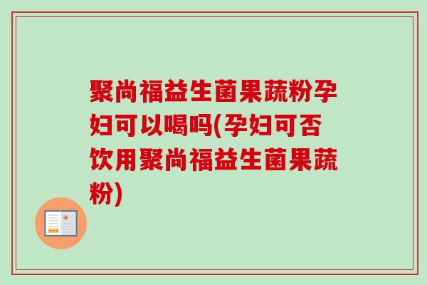 聚尚福益生菌果蔬粉孕妇可以喝吗(孕妇可否饮用聚尚福益生菌果蔬粉)