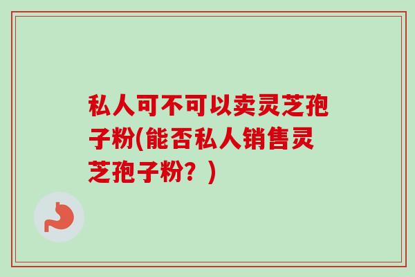 私人可不可以卖灵芝孢子粉(能否私人销售灵芝孢子粉?) 私人可不可以卖灵芝孢子粉(能否私人销售灵芝孢子粉?)