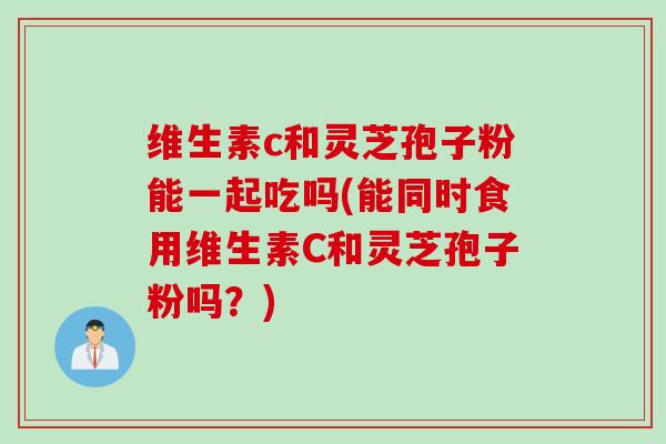 维生素c和灵芝孢子粉能一起吃吗(能同时食用维生素C和灵芝孢子粉吗？)