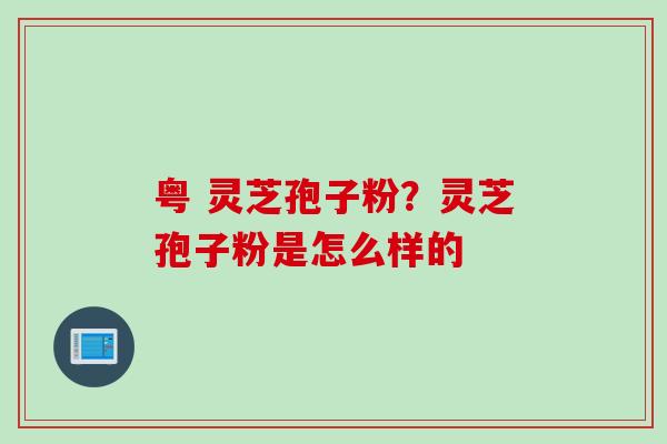 粤 灵芝孢子粉?灵芝孢子粉是怎么样的 粤 灵芝孢子粉?灵芝孢子粉是怎么样的