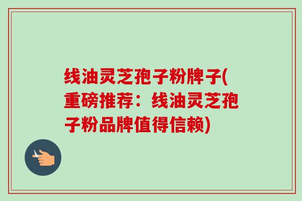 线油灵芝孢子粉牌子(重磅推荐：线油灵芝孢子粉品牌值得信赖)