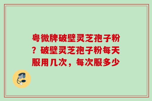粤微牌破壁灵芝孢子粉？破壁灵芝孢子粉每天服用几次，每次服多少