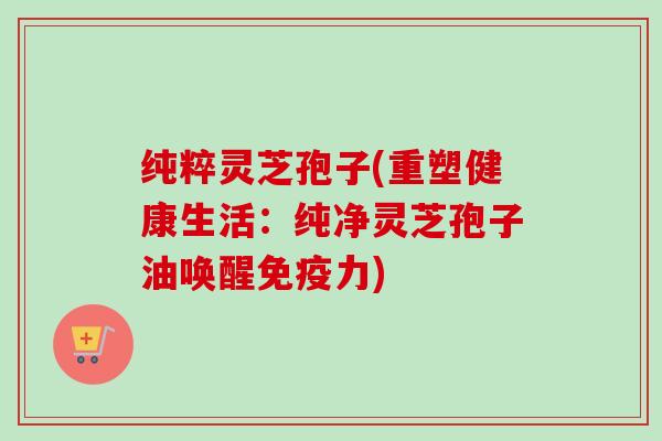 纯粹灵芝孢子(重塑健康生活：纯净灵芝孢子油唤醒免疫力)