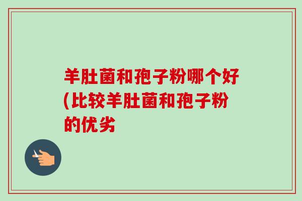 羊肚菌和孢子粉哪个好(比较羊肚菌和孢子粉的优劣