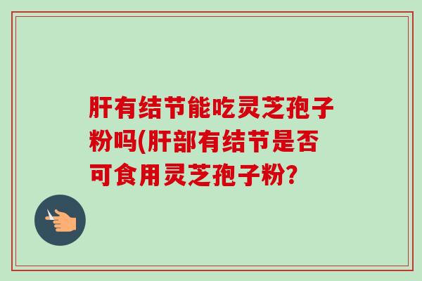 肝有结节能吃灵芝孢子粉吗(肝部有结节是否可食用灵芝孢子粉？