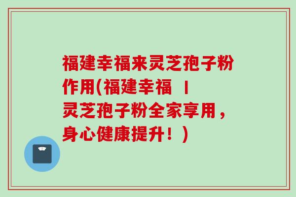 福建幸福来灵芝孢子粉作用(福建幸福 丨 灵芝孢子粉全家享用，身心健康提升！)