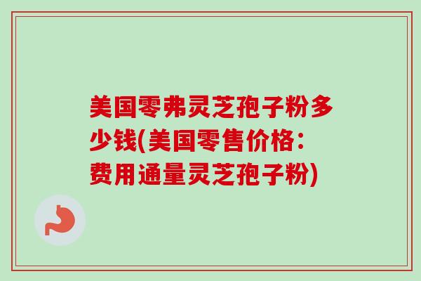 美国零弗灵芝孢子粉多少钱(美国零售价格：费用通量灵芝孢子粉)