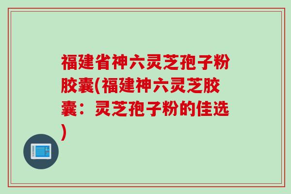 福建省神六灵芝孢子粉胶囊(福建神六灵芝胶囊：灵芝孢子粉的佳选)