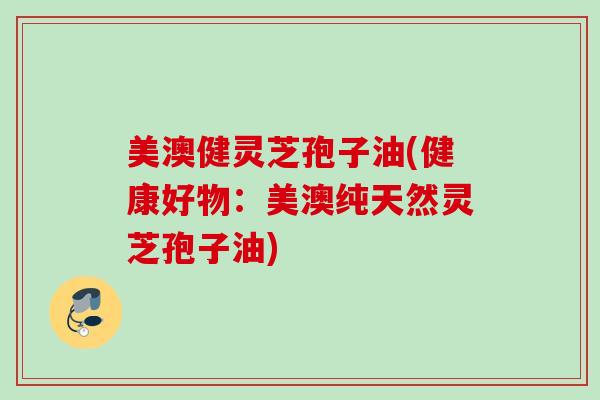 美澳健灵芝孢子油(健康好物：美澳纯天然灵芝孢子油)