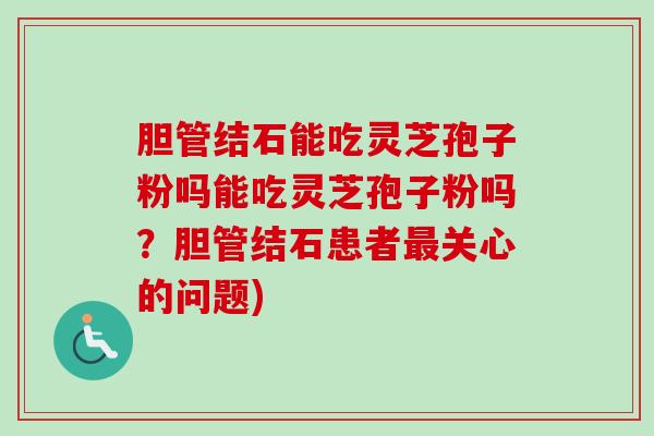 胆管结石能吃灵芝孢子粉吗能吃灵芝孢子粉吗？胆管结石患者最关心的问题)