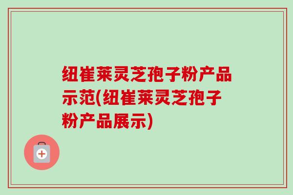 纽崔莱灵芝孢子粉产品示范(纽崔莱灵芝孢子粉产品展示)