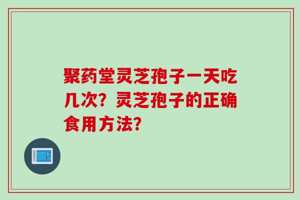 聚药堂灵芝孢子一天吃几次?灵芝孢子的正确食用方法? 聚药堂灵芝孢子一天吃几次?灵芝孢子的正确食用方法?