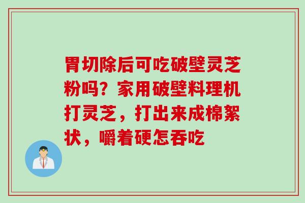 胃切除后可吃破壁灵芝粉吗？家用破壁料理机打灵芝，打出来成棉絮状，嚼着硬怎吞吃