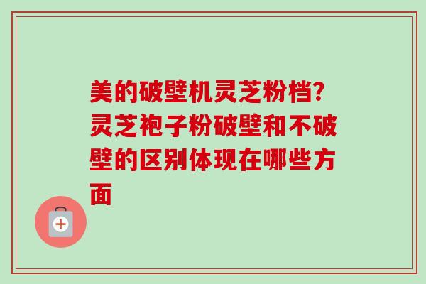 美的破壁机灵芝粉档？灵芝袍子粉破壁和不破壁的区别体现在哪些方面