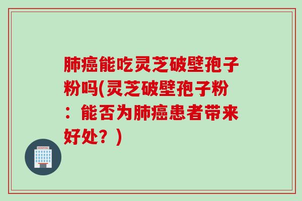 肺癌能吃灵芝破壁孢子粉吗(灵芝破壁孢子粉：能否为肺癌患者带来好处？)