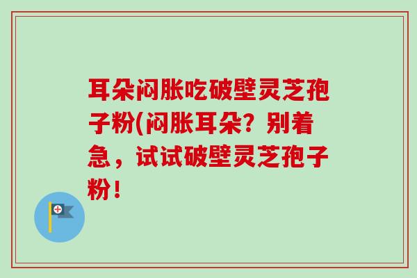 耳朵闷胀吃破壁灵芝孢子粉(闷胀耳朵？别着急，试试破壁灵芝孢子粉！