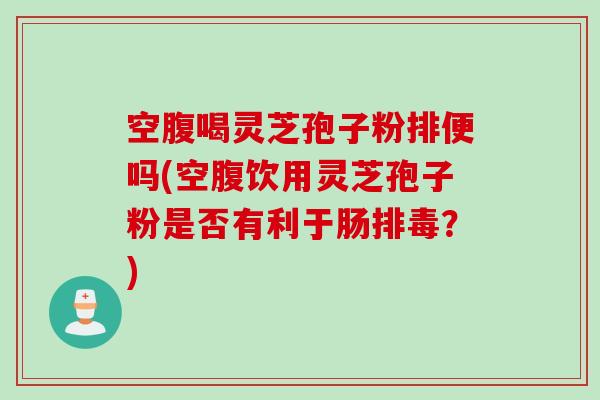 空腹喝灵芝孢子粉排便吗(空腹饮用灵芝孢子粉是否有利于肠排毒？)