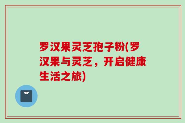 罗汉果灵芝孢子粉(罗汉果与灵芝，开启健康生活之旅)