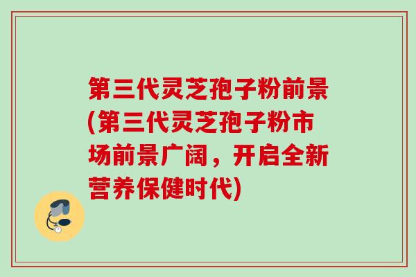 第三代灵芝孢子粉前景(第三代灵芝孢子粉市场前景广阔，开启全新营养保健时代)