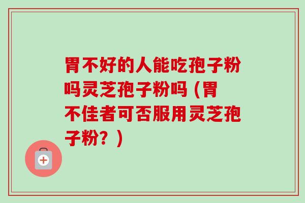 胃不好的人能吃孢子粉吗灵芝孢子粉吗 (胃不佳者可否服用灵芝孢子粉？)