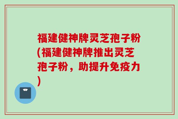 福建健神牌灵芝孢子粉(福建健神牌推出灵芝孢子粉，助提升免疫力)
