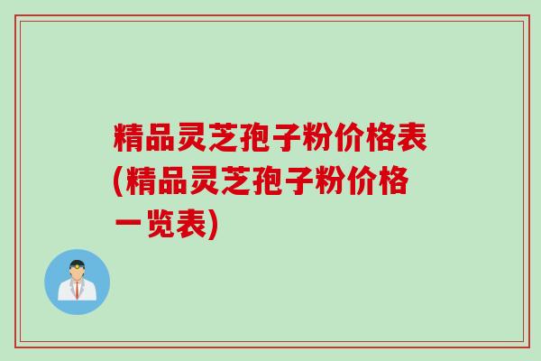 精品灵芝孢子粉价格表(精品灵芝孢子粉价格一览表)
