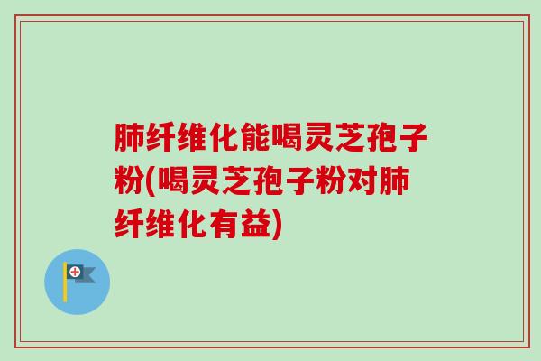 纤维化能喝灵芝孢子粉(喝灵芝孢子粉对纤维化有益)