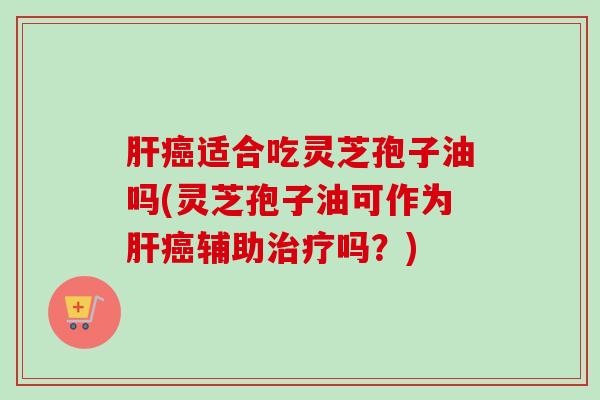 肝癌适合吃灵芝孢子油吗(灵芝孢子油可作为肝癌辅助治疗吗？)
