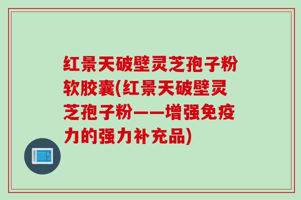 红景天破壁灵芝孢子粉软胶囊(红景天破壁灵芝孢子粉——增强免疫力的强力补充品)