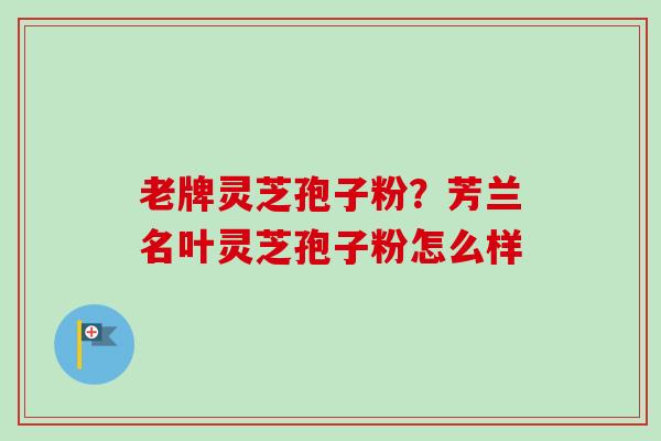 老牌灵芝孢子粉?芳兰名叶灵芝孢子粉怎么样 老牌灵芝孢子粉?芳兰名叶灵芝孢子粉怎么样