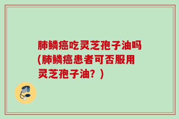 鳞吃灵芝孢子油吗(鳞患者可否服用灵芝孢子油？)