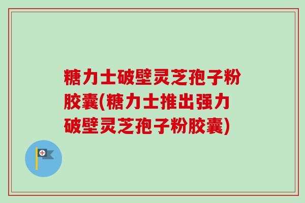 糖力士破壁灵芝孢子粉胶囊(糖力士推出强力破壁灵芝孢子粉胶囊) 糖力士破壁灵芝孢子粉胶囊(糖力士推出强力破壁灵芝孢子粉胶囊)