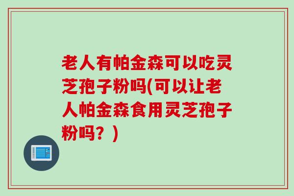 老人有帕金森可以吃灵芝孢子粉吗(可以让老人帕金森食用灵芝孢子粉吗？)