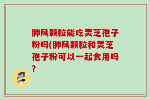 肺风颗粒能吃灵芝孢子粉吗(肺风颗粒和灵芝孢子粉可以一起食用吗？