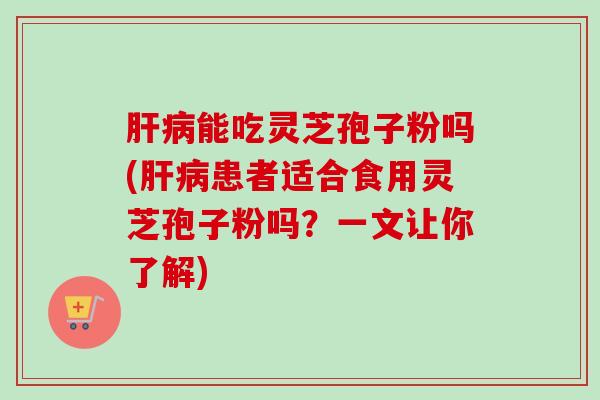 肝病能吃灵芝孢子粉吗(肝病患者适合食用灵芝孢子粉吗？一文让你了解)
