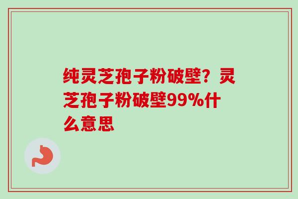 纯灵芝孢子粉破壁？灵芝孢子粉破壁99%什么意思