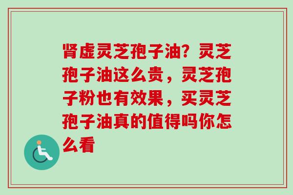 肾虚灵芝孢子油？灵芝孢子油这么贵，灵芝孢子粉也有效果，买灵芝孢子油真的值得吗你怎么看