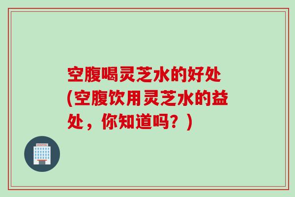 空腹喝灵芝水的好处 (空腹饮用灵芝水的益处,你知道吗?) 空腹喝灵芝水的好处 (空腹饮用灵芝水的益处,你知道吗?)