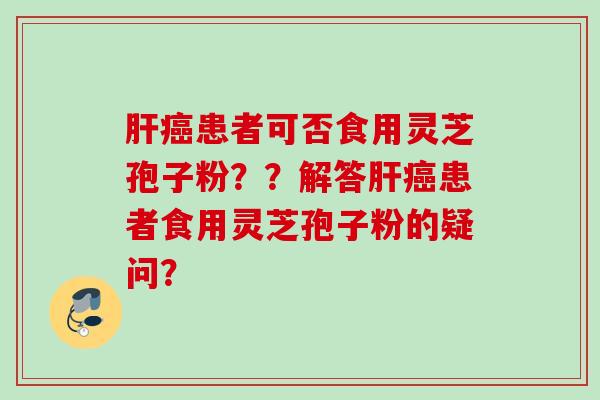 肝癌患者可否食用灵芝孢子粉？？解答肝癌患者食用灵芝孢子粉的疑问？